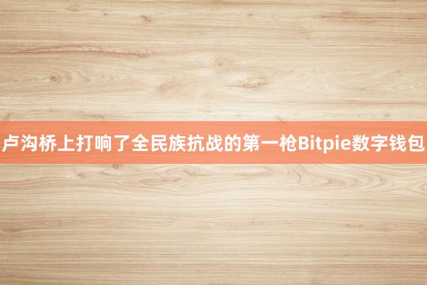 卢沟桥上打响了全民族抗战的第一枪Bitpie数字钱包